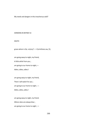 My needs and dangers in this treacherous wild?
SERMONS IN BHYME 53
DEATH
grave where is thy victory? — I Corinthians ow, 55,
am going away to-night, my friend,
A little while from you ;
am going to our home to-night; —
Adieu, adieu, adieu I
am going away to-night, my friend,
There I will watch for you ;
am going to our home to-night ; —
Adieu, adieu, adieu !
am going away to-night, my friend.
Where skies are always blue ;
am going to our home to-night ; —
268
 