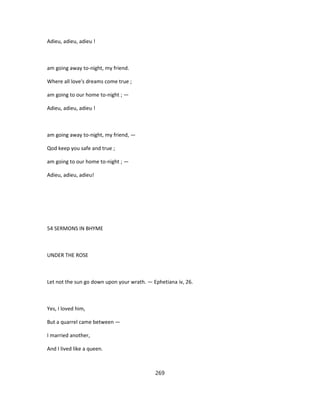 Adieu, adieu, adieu !
am going away to-night, my friend.
Where all love's dreams come true ;
am going to our home to-night ; —
Adieu, adieu, adieu !
am going away to-night, my friend, —
Qod keep you safe and true ;
am going to our home to-night ; —
Adieu, adieu, adieu!
54 SERMONS IN BHYME
UNDER THE ROSE
Let not the sun go down upon your wrath. — Ephetiana iv, 26.
Yes, I loved him,
But a quarrel came between —
I married another,
And I lived like a queen.
269
 