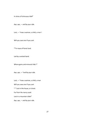 In stress of strenuous tidef"
Aye, aye, — and by your side.
Lost, — ^now a woman, a child, a man !
Will you save one if you cant
**In maze of forest land.
Led by a wicked band.
Where gems and minerals hide T '
Aye, aye, — ^and by your side.
Lost, — ^now a woman, a child, a man
Will you save one if you cant
* * Lost in the house, or street.
Far from the mercy seatt
Lost in a mountain slidet"
Aye, aye, — and by your side.
27
 