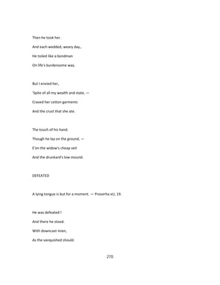 Then he took her.
And each wedded, weary day,.
He toiled like a bondman
On life's burdensome way.
But I envied her,
'Spite of all my wealth and state, —
Craved her cotton garments
And the crust that she ate.
The touch of his hand.
Though he lay on the ground, —
E'en the widow's cheap veil
And the drunkard's low mound.
DEFEATED
A lying tongue is but for a moment. — Proverha xU, 19.
He was defeated !
And there he stood.
With downcast mien,
As the vanquished should.
270
 