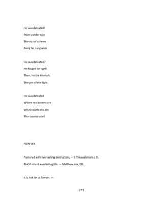 He was defeated!
From yonder side
The victor's cheers
Bang far, rang wide.
He was defeated?
He fought for right!
Then, his the triumph,
The joy. of the fight.
He was defeated
Where real crowns are
What counts this din
That sounds afar!
FOREVER
Punished with everlaating destruction, — II Theaaalonians i, 9,
8h€dl inherit everlasting life. — Matthew mix, 29,
It is not far to forever, —
271
 
