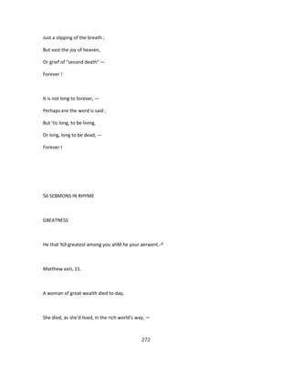 Just a slipping of the breath ;
But vast the joy of heaven,
Or grief of "second death" —
Forever !
It is not long to forever, —
Perhaps ere the word is said ;
But 'tis long, to be living,
Or long, long to be dead, —
Forever I
56 SEBMONS IN RHYME
GBEATNESS
He that %9 greatest among you ahM he your aerwxnt.-^
Matthew xxiii, 11.
A woman of great wealth died to-day,
She died, as she'd lived, in the rich world's way, —
272
 
