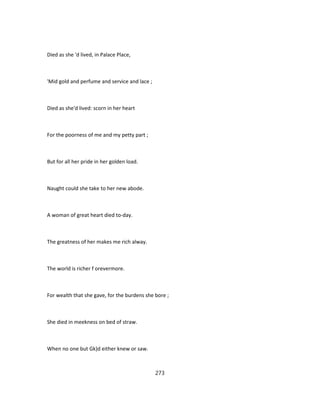 Died as she 'd lived, in Palace Place,
'Mid gold and perfume and service and lace ;
Died as she'd lived: scorn in her heart
For the poorness of me and my petty part ;
But for all her pride in her golden load.
Naught could she take to her new abode.
A woman of great heart died to-day.
The greatness of her makes me rich alway.
The world is richer f orevermore.
For wealth that she gave, for the burdens she bore ;
She died in meekness on bed of straw.
When no one but Gk)d either knew or saw.
273
 