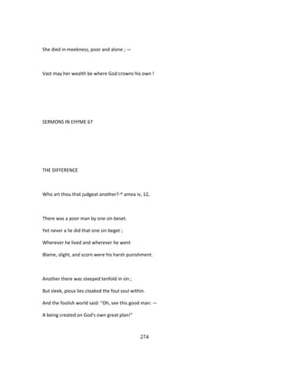 She died in meekness, poor and alone ; —
Vast may her wealth be where God crowns his own !
SERMONS IN EHYME 67
THE DIFFERENCE
Who art thou that judgeat another?-^ amea iv, 12,
There was a poor man by one sin beset.
Yet never a lie did that one sin beget ;
Wherever he lived and wherever he went
Blame, slight, and scorn were his harsh punishment.
Another there was steeped tenfold in sin ;
But sleek, pious lies cloaked the foul soul within.
And the foolish world said: ''Oh, see this good man: —
A being created on God's own great plan!"
274
 