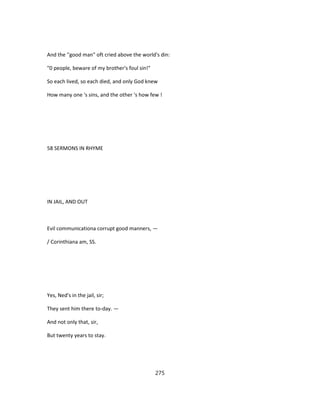 And the ''good man" oft cried above the world's din:
"0 people, beware of my brother's foul sin!"
So each lived, so each died, and only God knew
How many one 's sins, and the other 's how few !
58 SERMONS IN RHYME
IN JAIL, AND OUT
Evil communicationa corrupt good manners, —
/ Corinthiana am, SS.
Yes, Ned's in the jail, sir;
They sent him there to-day. —
And not only that, sir,
But twenty years to stay.
275
 