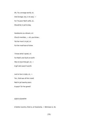 Ah, 'tis a strange world, sir;
And strange, too, is its way. —
For 'tis poor Ned's wife, sir,
Should be in jail to-day.
Handsome as a dream, sir;
Church member, — oh, you know ;
Yet her man's in jail, sir.
For her mad love of show.
I know what I speak, sir.
For Ned's one fault on earth
Was to love that girl, sir, —
A girl who wasn't worth.
Just to live in style, sir, —
Yes ; that was all her creed.
Ned in jail twenty years
A-payin' for her greed!
GOD'S COUNTRY
A better country, that ie, an hea/venly, — Behrewe xi, 16,
276
 