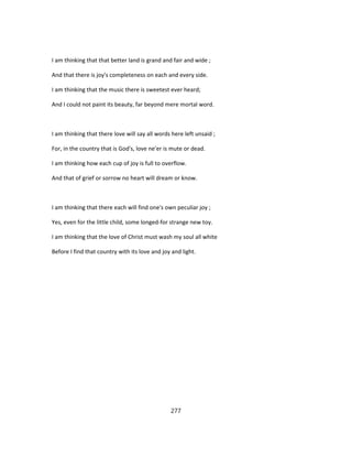 I am thinking that that better land is grand and fair and wide ;
And that there is joy's completeness on each and every side.
I am thinking that the music there is sweetest ever heard;
And I could not paint its beauty, far beyond mere mortal word.
I am thinking that there love will say all words here left unsaid ;
For, in the country that is God's, love ne'er is mute or dead.
I am thinking how each cup of joy is full to overflow.
And that of grief or sorrow no heart will dream or know.
I am thinking that there each will find one's own peculiar joy ;
Yes, even for the little child, some longed-for strange new toy.
I am thinking that the love of Christ must wash my soul all white
Before I find that country with its love and joy and light.
277
 