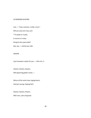 24 SERMONS IN RHYME
Lost, — ^now a woman, a child, a man !
Will you save one if you cant
**In pulpit or in pew,
In secret or in view,
Going to heirs jaws widet"
Aye, aye, — and by your side.
HEAVEN
/ go to prepare a place for you. — John eriv, 2.
Heaven, Heaven, Heaven,
With gleaming golden street, —
Where all the saints have singing hearts
And joy's young, tripping feet!
Heaven, Heaven, Heaven,
With river, calm and grand.
28
 
