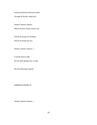 And joy and praise and music sweet
Through all the fair, wide land !
Heaven, Heaven, Jleaven,
Where all love's dream comes true.
And all my prayer for Paradise,
And all my prayer for you.
Heaven, Heaven, Heaven, —
In all the land so wide
No one with sighing, tear, or pain,
No one with prayer denied.
SERMONS IN RHYME 25
Heaven, Heaven, Heaven, —
29
 