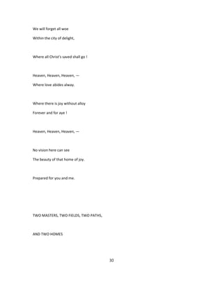 We will forget all woe
Within the city of delight,
Where all Christ's saved shall go !
Heaven, Heaven, Heaven, —
Where love abides alway.
Where there is joy without alloy
Forever and for aye !
Heaven, Heaven, Heaven, —
No vision here can see
The beauty of that home of joy.
Prepared for you and me.
TWO MASTERS, TWO FIELDS, TWO PATHS,
AND TWO HOMES
30
 