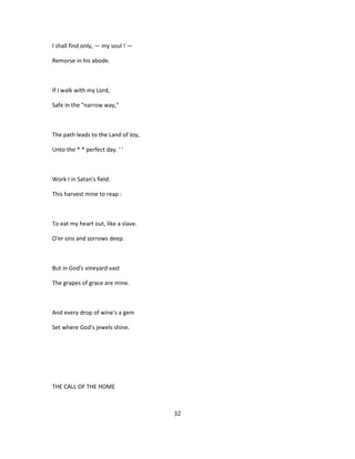 I shall find only, — my soul ! —
Remorse in his abode.
If I walk with my Lord,
Safe in the "narrow way,"
The path leads to the Land of Joy,
Unto the * * perfect day. ' '
Work I in Satan's field.
This harvest mine to reap :
To eat my heart out, like a slave.
O'er sins and sorrows deep.
But in God's vineyard vast
The grapes of grace are mine.
And every drop of wine's a gem
Set where God's jewels shine.
THE CALL OF THE HOME
32
 