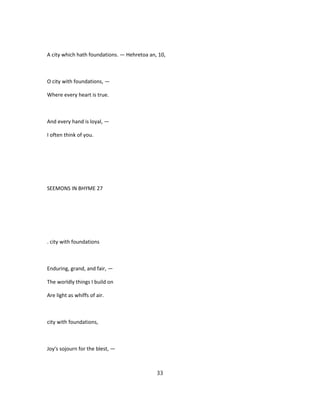 A city which hath foundations. — Hehretoa an, 10,
O city with foundations, —
Where every heart is true.
And every hand is loyal, —
I often think of you.
SEEMONS IN BHYME 27
. city with foundations
Enduring, grand, and fair, —
The worldly things I build on
Are light as whiffs of air.
city with foundations,
Joy's sojourn for the blest, —
33
 