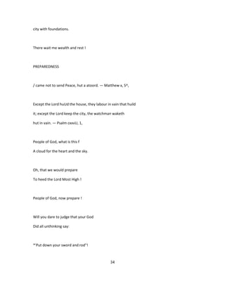 city with foundations.
There wait me wealth and rest !
PREPAREDNESS
/ came not to send Peace, hut a atoord. — Matthew x, S^,
Except the Lord huUd the house, they labour in vain that huild
it; except the Lord keep the city, the watchman waketh
hut in vain. — Psalm cxxvU, 1,
People of God, what is this f
A cloud for the heart and the sky.
Oh, that we would prepare
To heed the Lord Most High !
People of God, now prepare !
Will you dare to judge that your God
Did all unthinking say:
*'Put down your sword and rod"!
34
 