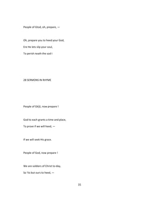 People of Gtod, oh, prepare, —
Oh, prepare you to heed your God,
Ere He lets slip your soul,
To perish neath the sod I
28 SERMONS IN RHYME
People of Gk)(i, now prepare !
God to each grants a time and place,
To prove if we will heed, —
If we will seek His grace.
People of God, now prepare !
We are soldiers of Christ to-day,
So 'tis but ours to heed, —
35
 