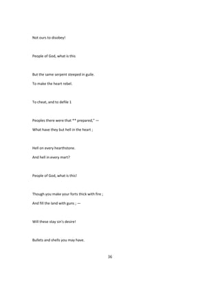 Not ours to disobey!
People of God, what is this
But the same serpent steeped in guile.
To make the heart rebel.
To cheat, and to defile 1
Peoples there were that ** prepared," —
What have they but hell in the heart ;
Hell on every hearthstone.
And hell in every mart?
People of God, what is this!
Though you make your forts thick with fire ;
And fill the land with guns ; —
Will these stay sin's desire!
Bullets and shells you may have.
36
 