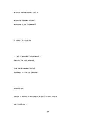 You may live in war's fiery path, —
Will these things kill your sin!
Will these all stay God's wrath!
SERMONS IN RHYME 29
* * Not to send peace, but a sword. ' '-
Sword of the Spirit, all good,
Now pierce the heart and slay
This beast, — ^the Lust for Blood !
MAGDALENE
He that t« without sin among you, let him first cast a stone at
her, — John viii, 7,
37
 