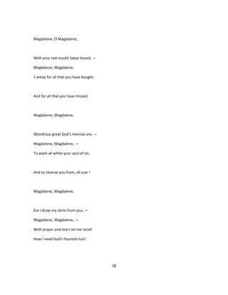 Magdalene, O Magdalene,
With your red mouth Satan kissed, —
Magdalene, Magdalene,
1 weep for all that you have bought.
And for all that you have missed.
Magdalene, Magdalene,
Wondrous great God's mercies are, —
Magdalene, Magdalene, —
To wash all white your soul of sin.
And to cleanse you from, all scar !
Magdalene, Magdalene,
Ere I draw my skirts from you, —
Magdalene, Magdalene, —
With prayer and tears let me recall
How I need God's fountain too!
38
 