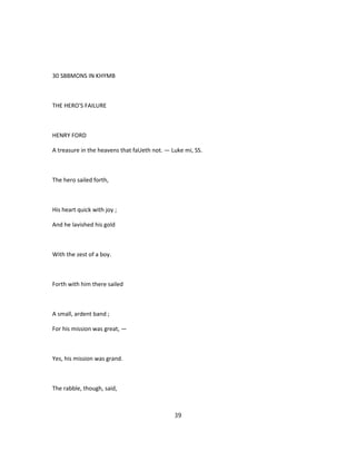 30 SBBMONS IN KHYMB
THE HERO'S FAILURE
HENRY FORD
A treasure in the heavens that faUeth not. — Luke mi, SS.
The hero sailed forth,
His heart quick with joy ;
And he lavished his gold
With the zest of a boy.
Forth with him there sailed
A small, ardent band ;
For his mission was great, —
Yes, his mission was grand.
The rabble, though, said,
39
 