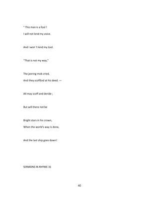 " This man is a fool !
I will not lend my voice.
And I won 't lend my tool.
''That is not my way,"
The jeering mob cried,
And they scoflEed at his deed. —
All may scoff and deride ;
But will there not be
Bright stars in his crown,
When the world's way is done,
And the last ship goes down!
SERMONS IN RHYME 31
40
 