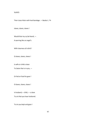 SLAVES
Their Uvea hitter with hard bondage. — Bxodui i, ^4-
slaves, slaves, slaves !
Would that my cry be heard, —
A warning like an angel's
With clearness of a bird !
O slaves, slaves, slaves !
Is wife or child a slave
To Satan that is in you, —
Or fed on food he gave !
O slaves, slaves, slaves !
Is husband,— child, — a slave
To sin that you have harbored.
To sin you kept and gave !
41
 