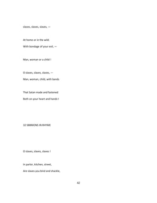 slaves, slaves, slaves, —
At home or in the wild.
With bondage of your evil, —
Man, woman or a child !
O slaves, slaves, slaves, —
Man, woman, child, with bands
That Satan made and fastened
Both on your heart and hands I
32 SBBMONS IN RHYME
O slaves, slaves, slaves !
In parlor, kitchen, street,
Are slaves you bind and shackle,
42
 