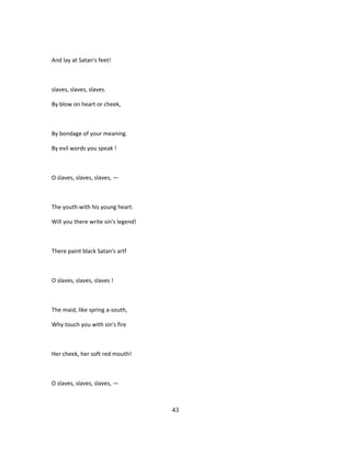 And lay at Satan's feet!
slaves, slaves, slaves.
By blow on heart or cheek,
By bondage of your meaning.
By evil words you speak !
O slaves, slaves, slaves, —
The youth with his young heart.
Will you there write sin's legend!
There paint black Satan's artf
O slaves, slaves, slaves !
The maid, like spring a-south,
Why touch you with sin's fire
Her cheek, her soft red mouth!
O slaves, slaves, slaves, —
43
 
