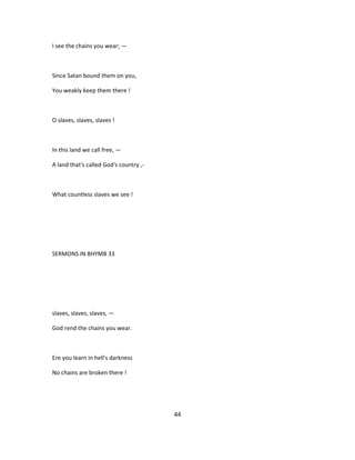 I see the chains you wear; —
Since Satan bound them on you,
You weakly keep them there !
O slaves, slaves, slaves !
In this land we call free, —
A land that's called God's country ,-
What countless slaves we see !
SERMONS IN BHYMB 33
slaves, slaves, slaves, —
God rend the chains you wear.
Ere you learn in hell's darkness
No chains are broken there !
44
 