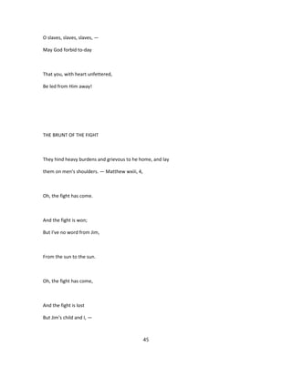 O slaves, slaves, slaves, —
May God forbid to-day
That you, with heart unfettered,
Be led from Him away!
THE BRUNT OF THE FIGHT
They hind heavy burdens and grievous to he home, and lay
them on men's shoulders. — Matthew wxiii, 4,
Oh, the fight has come.
And the fight is won;
But I've no word from Jim,
From the sun to the sun.
Oh, the fight has come,
And the fight is lost
But Jim's child and I, —
45
 