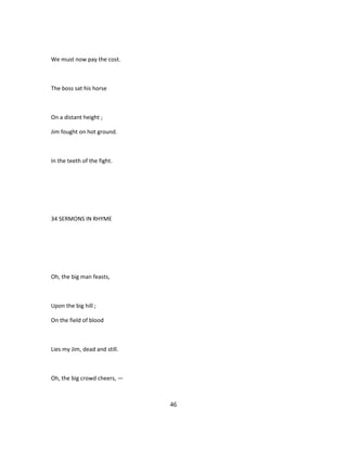 We must now pay the cost.
The boss sat his horse
On a distant height ;
Jim fought on hot ground.
In the teeth of the fight.
34 SERMONS IN RHYME
Oh, the big man feasts,
Upon the big hill ;
On the field of blood
Lies my Jim, dead and still.
Oh, the big crowd cheers, —
46
 