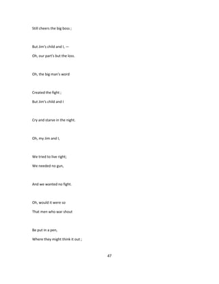 Still cheers the big boss ;
But Jim's child and I, —
Oh, our part's but the loss.
Oh, the big man's word
Created the fight ;
But Jim's child and I
Cry and starve in the night.
Oh, my Jim and I,
We tried to live right;
We needed no gun,
And we wanted no fight.
Oh, would it were so
That men who war shout
Be put in a pen,
Where they might think it out ;
47
 