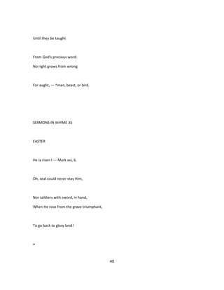 Until they be taught
From God's precious word:
No right grows from wrong
For aught, — ^man, beast, or bird.
SERMONS IN ItHYME 35
EASTER
He ia risen I — Mark xvi, 6.
Oh, seal could never stay Him,
Nor soldiers with sword, in hand,
When He rose from the grave triumphant,
To go back to glory land !
•
48
 