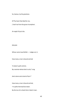 So, Saviour, by the greatness
Of Thy heart that bled for me,
/ shall rise from the grave triumphant.
An angel of joy to be.
DELILAH
Whose name toaa Delilah. — Judges xvi, 4,
How many a man is bound and led
To Satan's path and lair,
By a woman whose best is only ''a rag
And a bone and a hank of hair I"
How many a man is bound and led,
• In paths that lead but down.
By the lure of a cheek that is Satan's own.
49
 