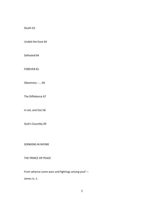 Death 63
Undeb the Eose 64
Defeated 64
FOBEVEB 65
Gbeatness - ... 66
The Diffebence 67
In Jail, and Out 58
God's CJountby 69
SERMONS IN RHYME
THE PRINCE OP PEACE
From whence come wars and fightings among youf —
James iv, 1.
5
 
