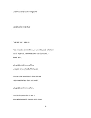 And the swish of a sin-worn gown I
36 SERMONS IN KEHTME
THE TRAITOR'S WEALTH
Tea, mine oton familiar friend, in whom I trusted, tohich did
eat of my bread, hath lifted up hie heel against me, —
Psalm wli, 9,
Ah, gold to clink in my coflEers,
And gold for your heed while I speak; —
And my spurs in the breast of my brother
With his white face silent and meek!
Ah, gold to clink in my coffers,
And Satan to have and to sell; —
And I've bought with the clink of his money
50
 