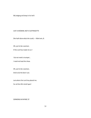 My lodging and keep in his hell I
JUST A WOMAN; NOT A SUFFRAGETTE
She hath done what she could, — Mark wiv, 8.
Oh, just to be a woman.
If the Lord has made me so !
I do not need a trumpet ;
I need not lead the show.
Oh, just to be a woman,
And to do the best I can.
Just where the Lord has placed me.
For all this life's brief span!
SERMONS IN RHYME 37
51
 