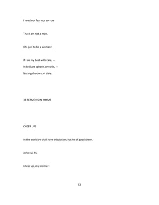 I need not fear nor sorrow
That I am not a man.
Oh, just to be a woman !
If I do my best with care, —
In brilliant sphere, or twilit, —
No angel more can dare.
38 SERMONS IN KHYME
CHEER UP!
In the world ye shall have tribulation; hut he of good cheer.
John xvi, SS,
Cheer up, my brother!
53
 