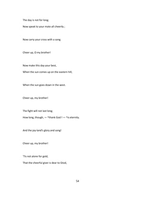 The day is not for long;
Now speak to your mate all cheerily ;
Now carry your cross with a song.
Cheer up, O my brother!
Now make this day your best,
When the sun comes up on the eastern hill,
When the sun goes down in the west.
Cheer up, my brother!
The fight will not last long;
How long, though, — ^thank God ! — ^is eternity.
And the joy-land's glory and song!
Cheer up, my brother!
'Tis not alone for gold,
That the cheerful giver is dear to Gtod,
54
 