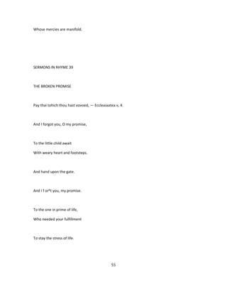 Whose mercies are manifold.
SERMONS IN RHYME 39
THE BROKEN PROMISE
Pay thai tohich thou hast vovoed, — Eccleaiaatea v, 4.
And I forgot you, O my promise,
To the little child await
With weary heart and footsteps.
And hand upon the gate.
And I f oi^t you, my promise.
To the one in prime of life,
Who needed your fulfillment
To stay the stress of life.
55
 