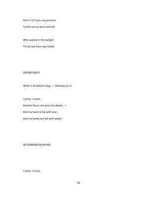 And I f oi^t you, my promise.
To the one so worn and old.
Who waited in the twilight
Till tiie last hour was tolled.
OPPORTUNITY
While it i8 called to-day, — Hebrews Hi, IS.
I come, I come ;
And the hours are yours for deeds ; —
And my heart is full with love ;
And my hands are full with seeds !
40 SERMONS IN RHYME
I come, I come,
56
 