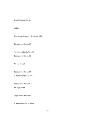 SERMONS IN RHYME 41
JEZEBEL
That woman Jezebel, — Bevelation ii, 20.
Do you dread the devil ?
His wiles, his bonds, his hellt
Do you dread the devil t
Ah, you do well.
Do you dread the devil 1
In the form of dove or pelf t
Do you dread the devil, —
Ah, in yourself t
Do you dread the devil?
In the form of child or man f
58
 
