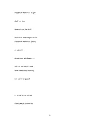 Dread him then more deeply.
Ah, if you can.
Do you dread the devil ?
More than your tongue can tell f
Dread him then more greatly
As Jezebel 1 —
Ah, perhaps with beauty, —
And fair and soft of cheek ;
With her false lips framing
Fair words to speak !
42 SERMONS IN RHYME
CO-WORKERS WITH GOD
59
 