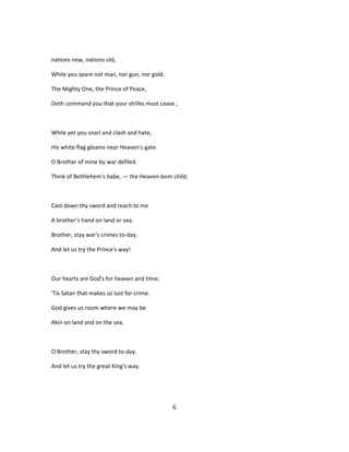 nations new, nations old,
While you spare not man, nor gun, nor gold.
The Mighty One, the Prince of Peace,
Doth command you that your strifes must cease ;
While yet you snarl and clash and hate,
His white flag gleams near Heaven's gate.
O Brother of mine by war defiled.
Think of Bethlehem's babe, — the Heaven-bom child;
Cast down thy sword and reach to me
A brother's hand on land or sea.
Brother, stay war's crimes to-day.
And let us try the Prince's way!
Our hearts are God's for heaven and time;
'Tis Satan that makes us lust for crime.
God gives us room where we may be
Akin on land and on the sea.
O Brother, stay thy sword to-day.
And let us try the great King's way.
6
 
