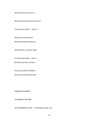 Would you wait to save it! —
Would you wait and count the cost?
If it were your child, — ^yours, —
Would you rest and wait!
Would you wait for pleasure ;
Wait for gain, or wait for hatef
If it were your child, — yours, —
But heed you now, and stay !
This may be God's child here.
Will you not help God to-day t
SERMONS IN RHYME ^
THE PERFECT PATTERN
He %B altogether lovely. — The Bong of Songs v, 16.
61
 
