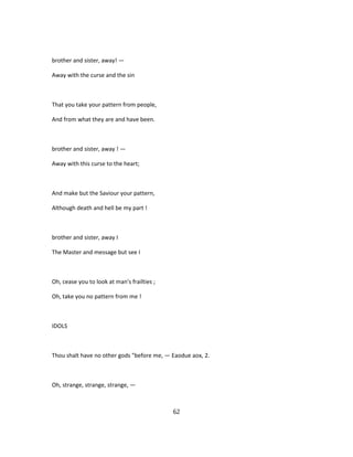 brother and sister, away! —
Away with the curse and the sin
That you take your pattern from people,
And from what they are and have been.
brother and sister, away ! —
Away with this curse to the heart;
And make but the Saviour your pattern,
Although death and hell be my part !
brother and sister, away I
The Master and message but see I
Oh, cease you to look at man's frailties ;
Oh, take you no pattern from me !
IDOLS
Thou shalt have no other gods "before me, — Eaodue aox, 2.
Oh, strange, strange, strange, —
62
 