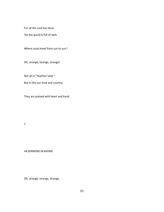 For all the Lord has done.
Yet the world is full of idols
Where souls kneel from sun to sun !
Oh, strange, strange, strange!
Not all in ''heathen land,''
But in this our time and country.
They are praised with heart and hand.
1
44 SERMONS IN RHYME
Oh, strange, strange, strange,
63
 