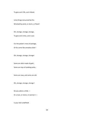 To give one's life, one's blood,
Unto things consumed by fire.
Wrecked by wind, or storm, or flood !
Oh, strange, strange, strange,
To give one's time, one's soul.
For the palate's mess of pottage,
Or for some like senseless dole !
Oh, strange, strange, strange!
Some are idols made of gold ;
Some are toys of yielding putty ;
Some are new, and some are old.
Oh, strange, strange, strange !
Do you adore a child, —
Or a man, or stone, or woman t —
Is your idol undefiledt
64
 
