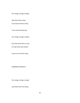 Oh, strange, strange, strange!
Dear God, lead us away.
Ere we perish with our idols.
As we worship day by day.
Oh, strange, strange, strange !
Dear God, break them as clay ;
Or make these idols hateful,
So we turn from them away.
SERMONS IN RHYME 45
Oh, strange, strange, strange!
God strike them from above,
65
 