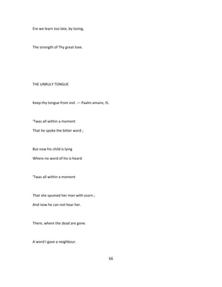 Ere we learn too late, by losing,
The strength of Thy great love.
THE UNRULY TONGUE
Keep thy tongue from evil. — Paalm amanv, IS.
'Twas all within a moment
That he spoke the bitter word ;
But now his child is lying
Where no word of his is heard.
'Twas all within a moment
That she spumed her man with scorn ;
And now he can not hear her.
There, where the dead are gone.
A word I gave a neighbour.
66
 