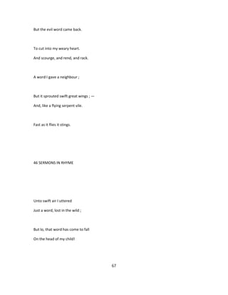 But the evil word came back.
To cut into my weary heart.
And scourge, and rend, and rack.
A word I gave a neighbour ;
But it sprouted swift great wings ; —
And, like a flying serpent vile.
Fast as it flies it stings.
46 SERMONS IN RHYME
Unto swift air I uttered
Just a word, lost in the wild ;
But lo, that word has come to fall
On the head of my child!
67
 