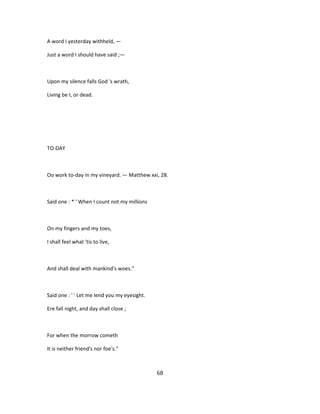 A word I yesterday withheld, —
Just a word I should have said ;—
Upon my silence falls God 's wrath,
Living be I, or dead.
TO-DAY
Oo work to-day in my vineyard. — Matthew xxi, 28.
Said one : * ' When I count not my millions
On my fingers and my toes,
I shall feel what 'tis to live,
And shall deal with mankind's woes."
Said one : ' ' Let me lend you my eyesight.
Ere fall night, and day shall close ;
For when the morrow cometh
It is neither friend's nor foe's."
68
 